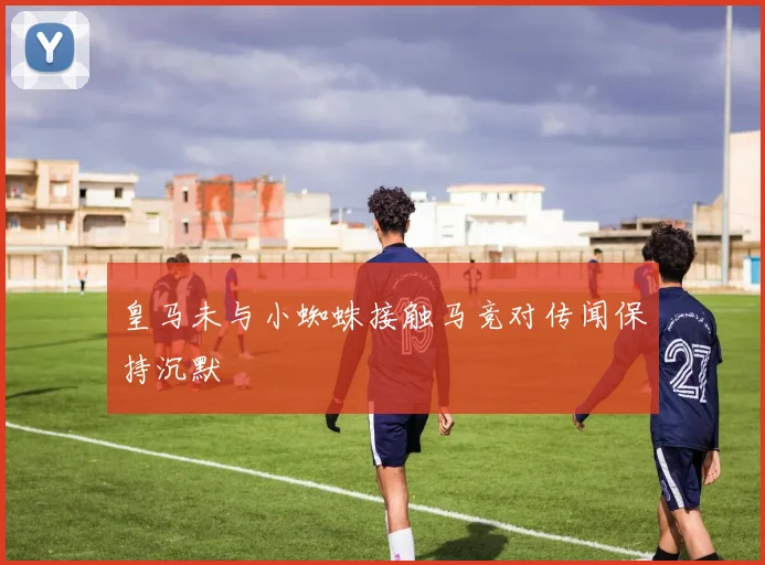 皇马未与小蜘蛛接触马竞对传闻保持沉默