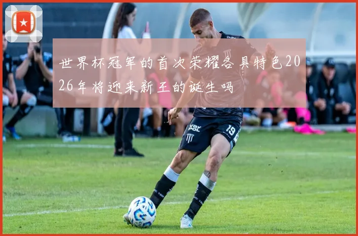 世界杯冠军的首次荣耀各具特色2026年将迎来新王的诞生吗