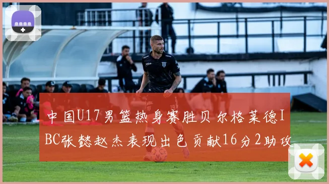 中国U17男篮热身赛胜贝尔格莱德IBC张懿赵杰表现出色贡献16分2助攻2抢断