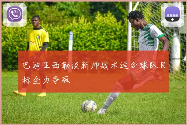 巴迪亚西勒谈新帅战术适合球队目标全力争冠