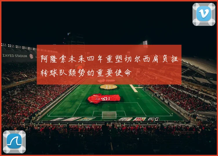 阿隆索未来四年重塑切尔西肩负扭转球队颓势的重要使命