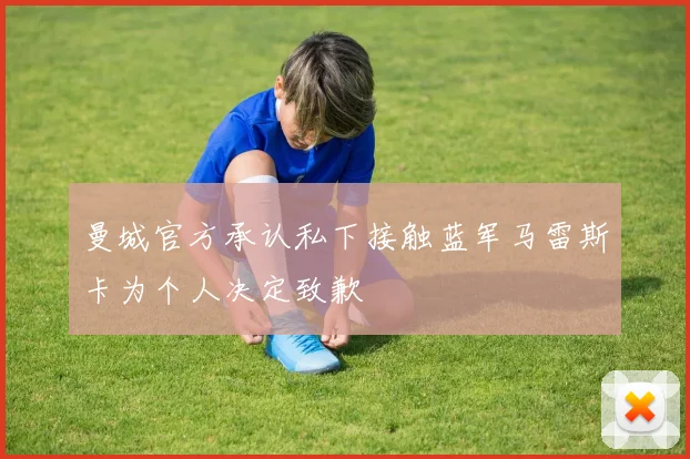 曼城官方承认私下接触蓝军马雷斯卡为个人决定致歉