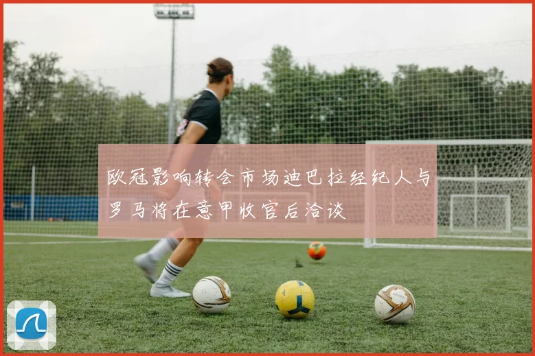欧冠影响转会市场迪巴拉经纪人与罗马将在意甲收官后洽谈