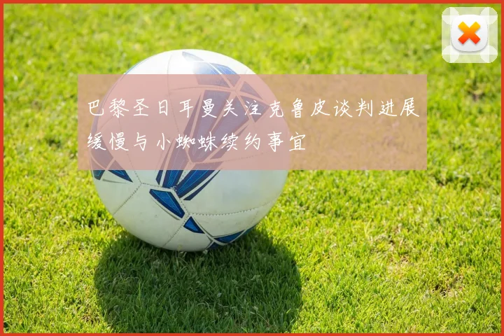 巴黎圣日耳曼关注克鲁皮谈判进展缓慢与小蜘蛛续约事宜