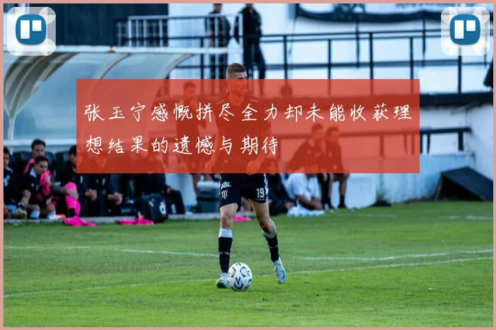 张玉宁感慨拼尽全力却未能收获理想结果的遗憾与期待