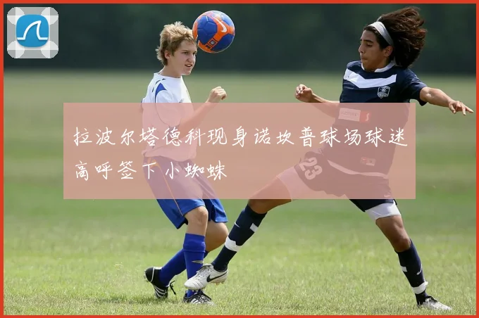 拉波尔塔德科现身诺坎普球场球迷高呼签下小蜘蛛