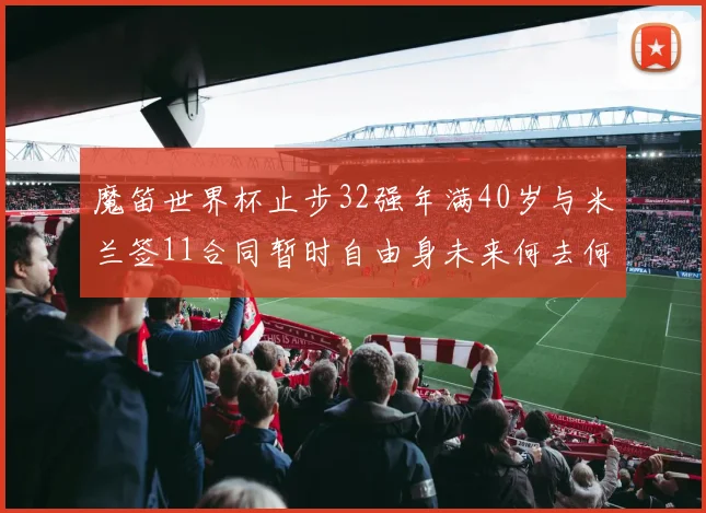 魔笛世界杯止步32强年满40岁与米兰签11合同暂时自由身未来何去何从
