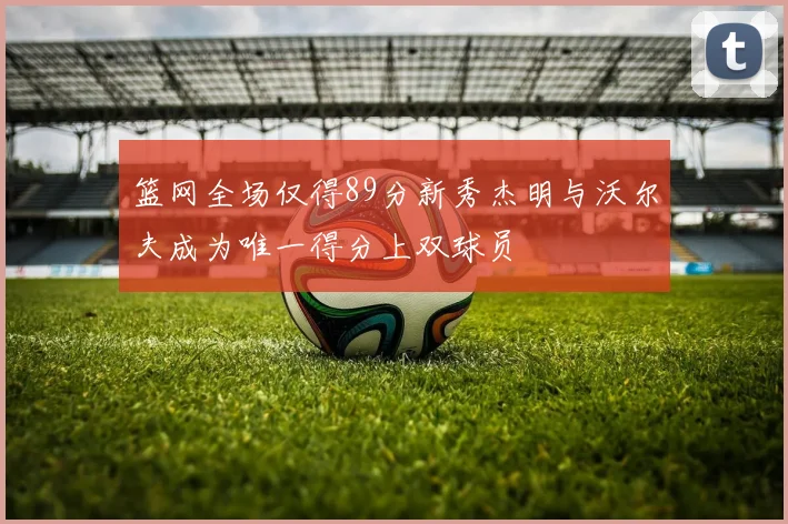 篮网全场仅得89分新秀杰明与沃尔夫成为唯一得分上双球员