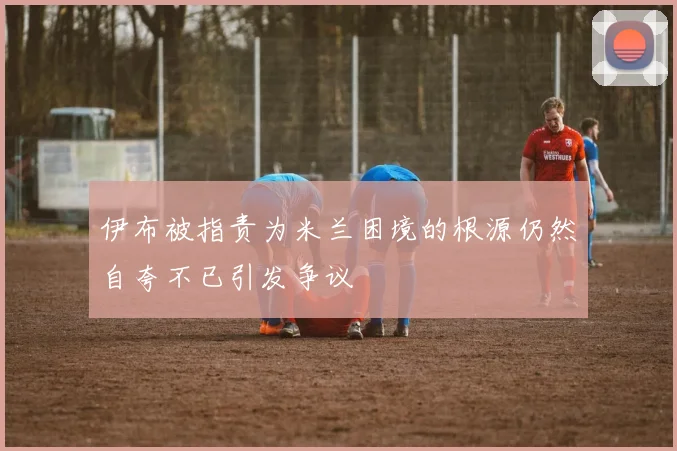 伊布被指责为米兰困境的根源仍然自夸不已引发争议