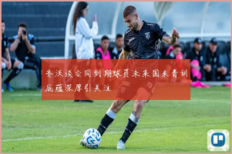 齐沃谈合同到期球员未来国米青训底蕴深厚引关注