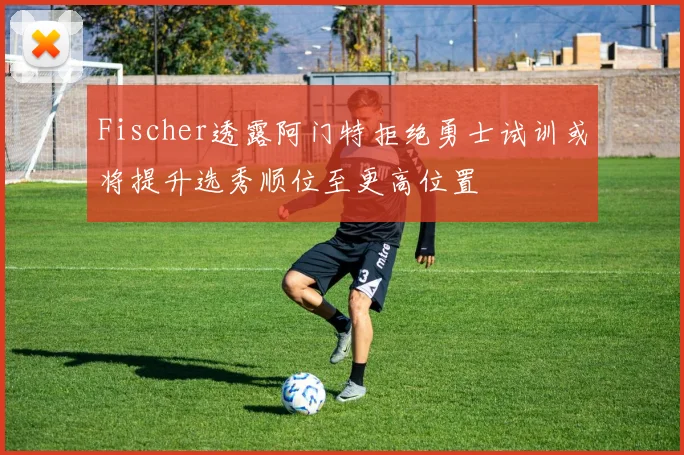 Fischer透露阿门特拒绝勇士试训或将提升选秀顺位至更高位置