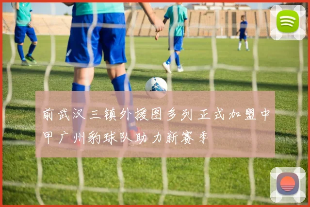 前武汉三镇外援图多列正式加盟中甲广州豹球队助力新赛季