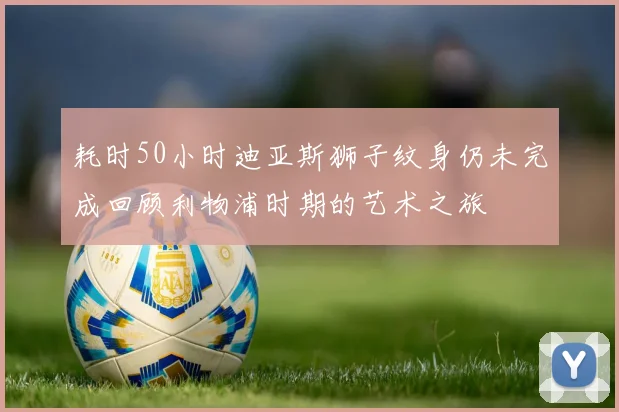 耗时50小时迪亚斯狮子纹身仍未完成回顾利物浦时期的艺术之旅