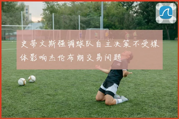 史蒂文斯强调球队自主决策不受媒体影响杰伦布朗交易问题