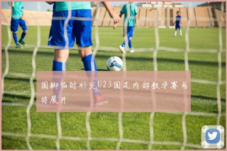 国脚临时补充U23国足内部教学赛或将展开