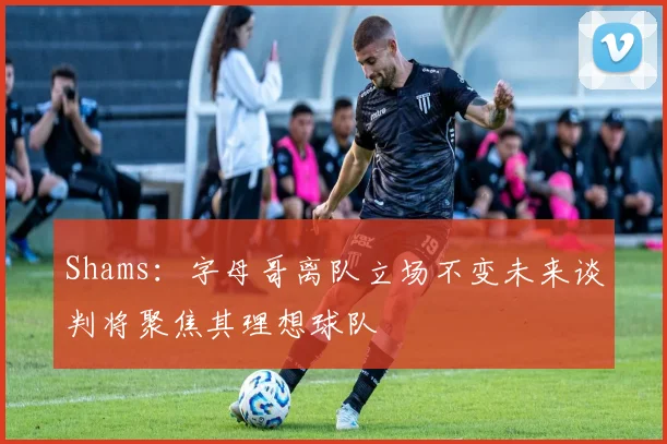 Shams：字母哥离队立场不变未来谈判将聚焦其理想球队