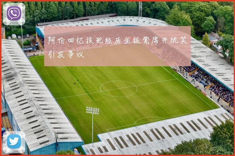 阿伦回忆技犯经历坐板凳席开玩笑引发争议