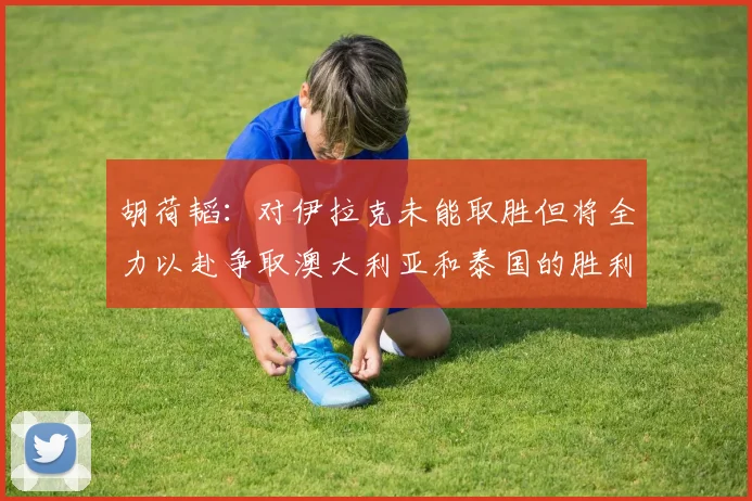 胡荷韬：对伊拉克未能取胜但将全力以赴争取澳大利亚和泰国的胜利