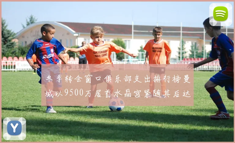 冬季转会窗口俱乐部支出排行榜曼城以9500万居首水晶宫紧随其后达8970万