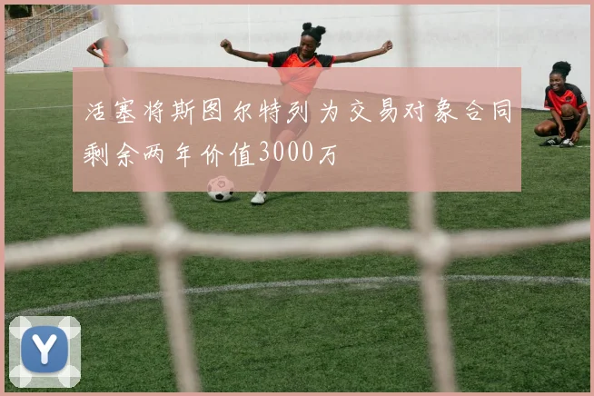 活塞将斯图尔特列为交易对象合同剩余两年价值3000万