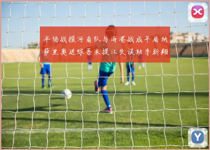 半场战报河南队与海港战成平局纳萨里奥进球吾米提江失误助李新翔扳平