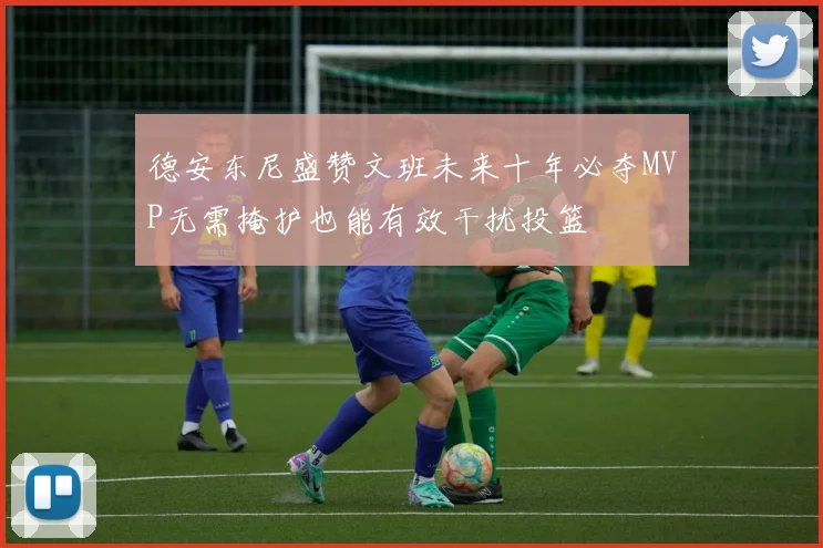 德安东尼盛赞文班未来十年必夺MVP无需掩护也能有效干扰投篮
