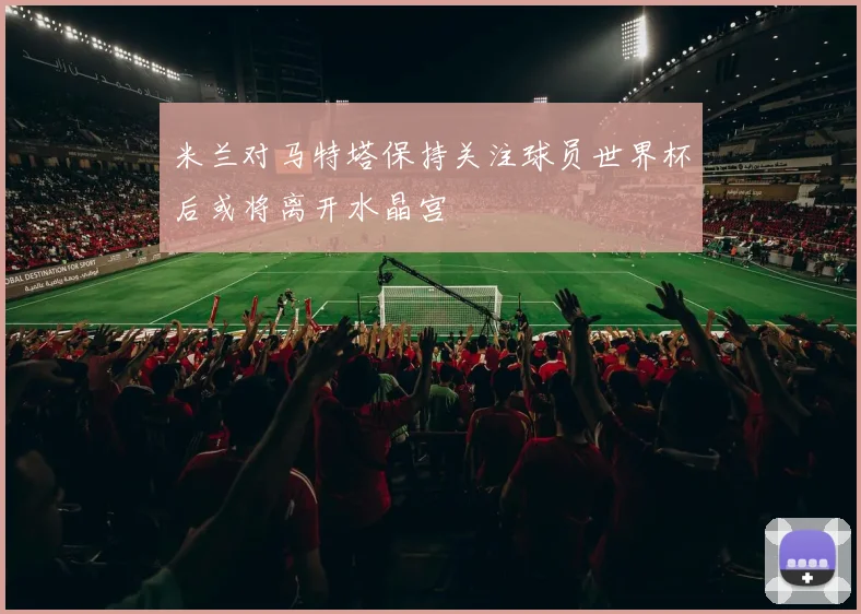 米兰对马特塔保持关注球员世界杯后或将离开水晶宫